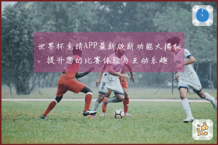 世界杯竞猜APP最新版新功能大揭秘，提升您的比赛体验与互动乐趣